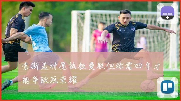 索斯盖特愿执教曼联但称需四年才能争欧冠荣耀