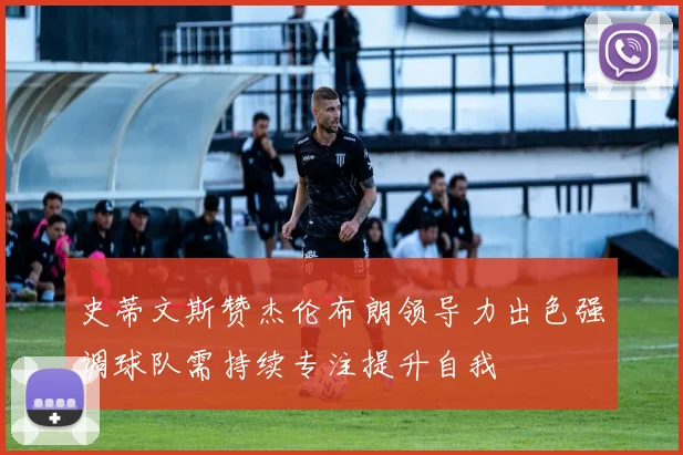 史蒂文斯赞杰伦布朗领导力出色强调球队需持续专注提升自我