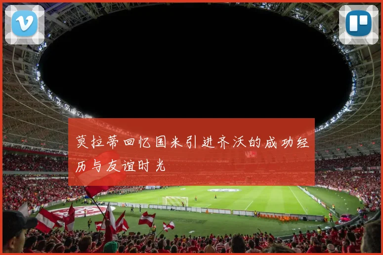 莫拉蒂回忆国米引进齐沃的成功经历与友谊时光