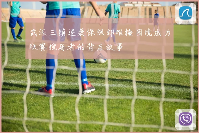 武汉三镇逆袭保级却难掩困境成为联赛搅局者的背后故事