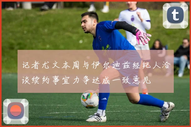 记者尤文本周与伊尔迪兹经纪人洽谈续约事宜力争达成一致意见