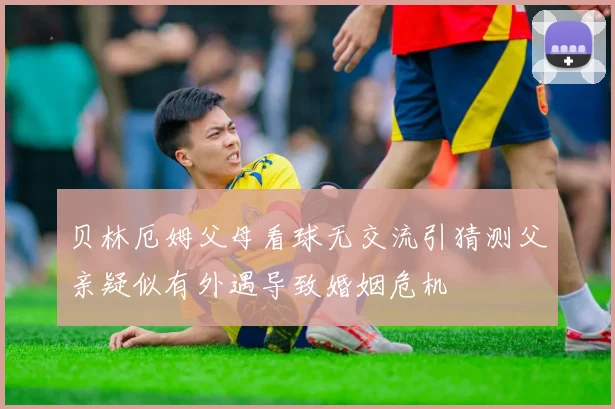 贝林厄姆父母看球无交流引猜测父亲疑似有外遇导致婚姻危机