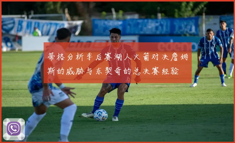 蒂格分析季后赛湖人火箭对决詹姆斯的威胁与东契奇的总决赛经验