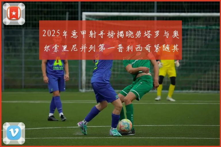 2025年意甲射手榜揭晓劳塔罗与奥尔索里尼并列第一普利西奇紧随其后