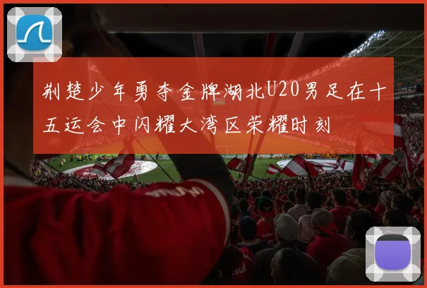 荆楚少年勇夺金牌湖北U20男足在十五运会中闪耀大湾区荣耀时刻
