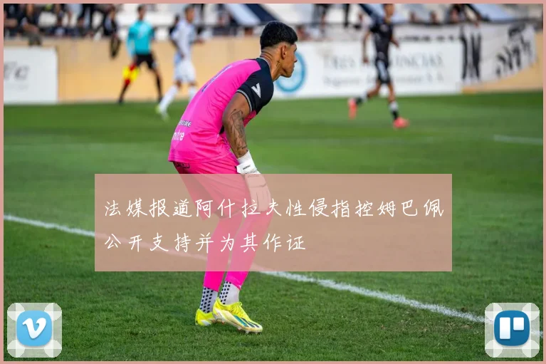 法媒报道阿什拉夫性侵指控姆巴佩公开支持并为其作证