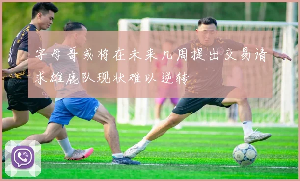 字母哥或将在未来几周提出交易请求雄鹿队现状难以逆转