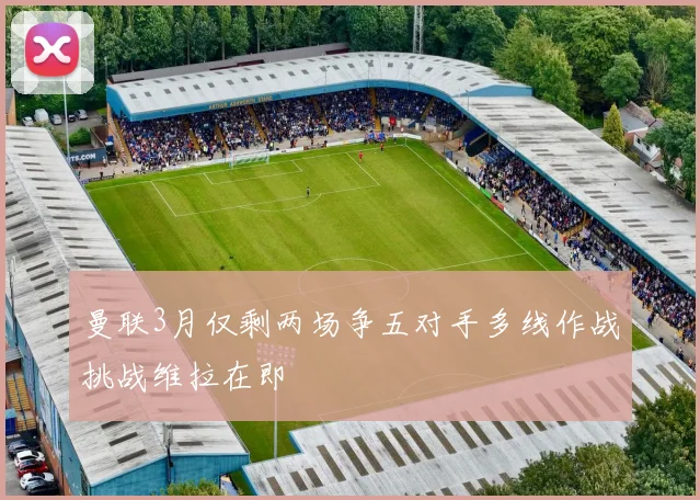 曼联3月仅剩两场争五对手多线作战挑战维拉在即
