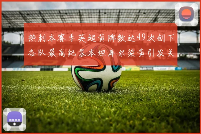 热刺本赛季英超黄牌数达49次创下各队最高纪录本坦库尔染黄引发关注