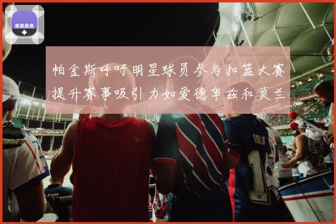帕金斯呼吁明星球员参与扣篮大赛提升赛事吸引力如爱德华兹和莫兰特等人