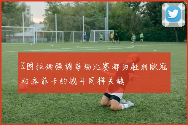 K图拉姆强调每场比赛都为胜利欧冠对本菲卡的战斗同样关键