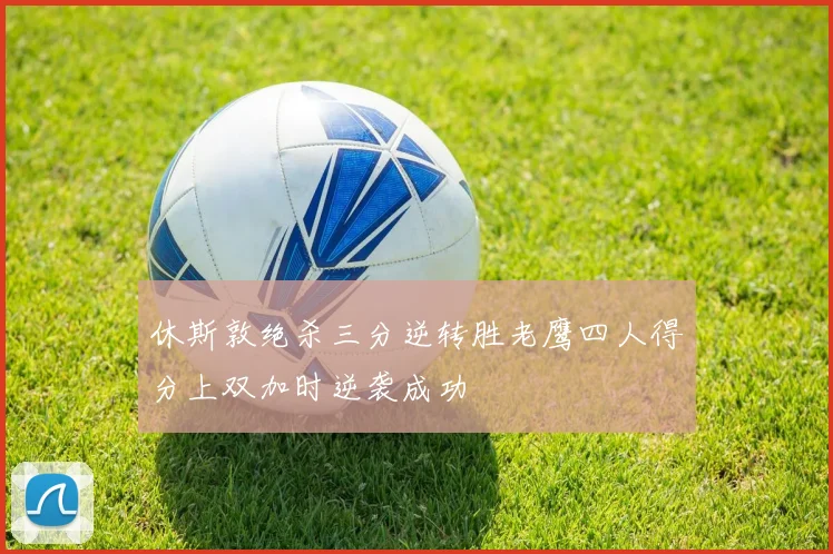 休斯敦绝杀三分逆转胜老鹰四人得分上双加时逆袭成功