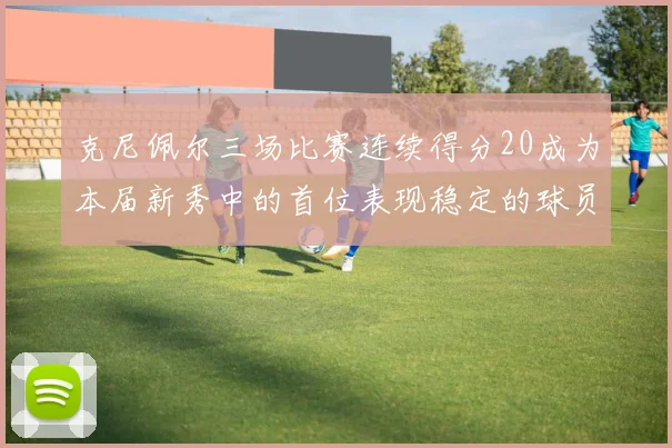 克尼佩尔三场比赛连续得分20成为本届新秀中的首位表现稳定的球员