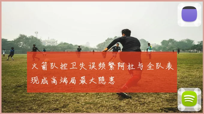 火箭队控卫失误频繁阿杜与全队表现成高端局最大隐患