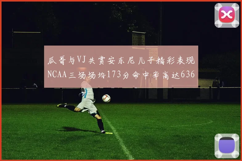 瓜哥与VJ共赏安东尼儿子精彩表现NCAA三场场均173分命中率高达636