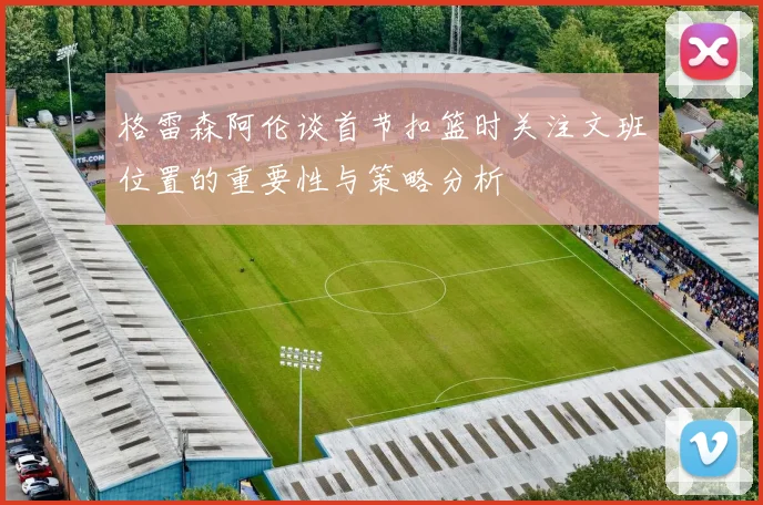 格雷森阿伦谈首节扣篮时关注文班位置的重要性与策略分析