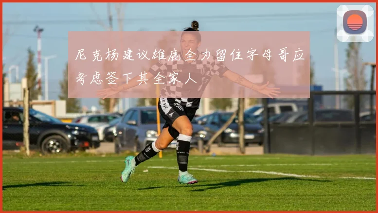 尼克杨建议雄鹿全力留住字母哥应考虑签下其全家人