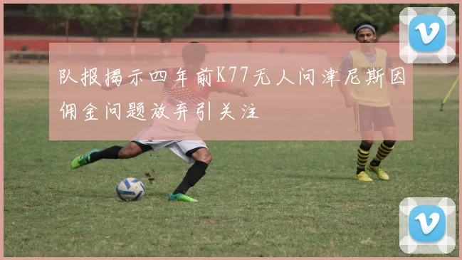 队报揭示四年前K77无人问津尼斯因佣金问题放弃引关注