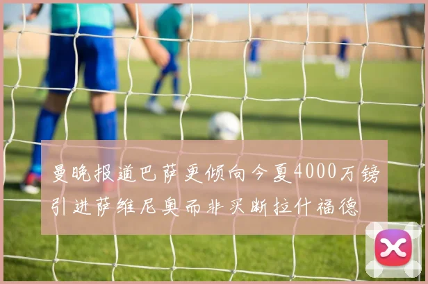 曼晚报道巴萨更倾向今夏4000万镑引进萨维尼奥而非买断拉什福德