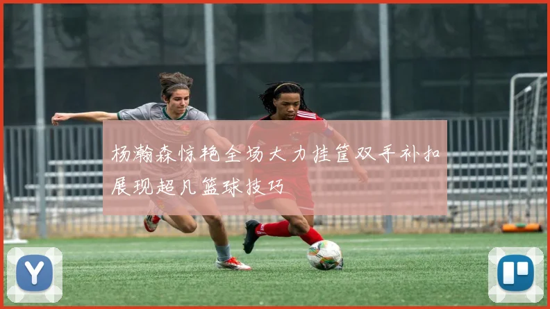 杨瀚森惊艳全场大力挂筐双手补扣展现超凡篮球技巧