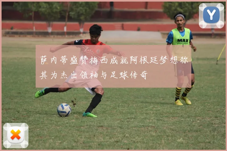 萨内蒂盛赞梅西成就阿根廷梦想称其为杰出领袖与足球传奇