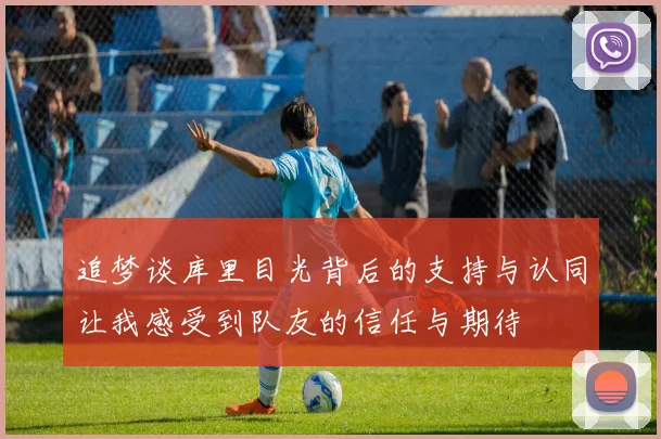 追梦谈库里目光背后的支持与认同让我感受到队友的信任与期待