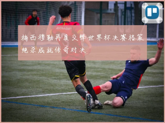 梅西穆勒再度交锋世界杯决赛格策绝杀成就传奇对决