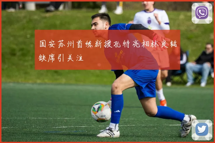 国安苏州首练新援孔特亮相林良铭缺席引关注