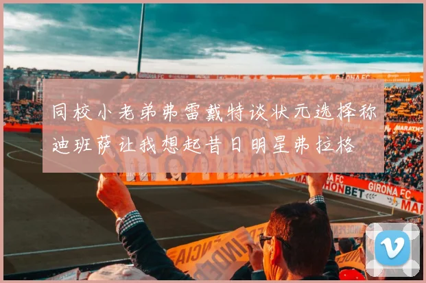 同校小老弟弗雷戴特谈状元选择称迪班萨让我想起昔日明星弗拉格