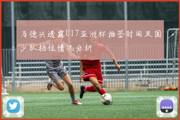 马德兴透露U17亚洲杯抽签时间及国少队档位情况分析