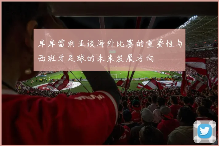 库库雷利亚谈海外比赛的重要性与西班牙足球的未来发展方向