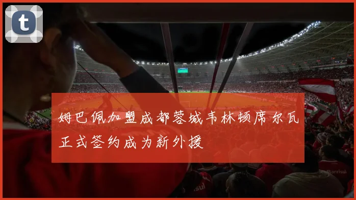 姆巴佩加盟成都蓉城韦林顿席尔瓦正式签约成为新外援