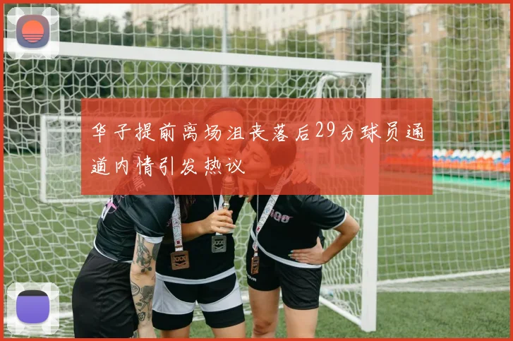 华子提前离场沮丧落后29分球员通道内情引发热议