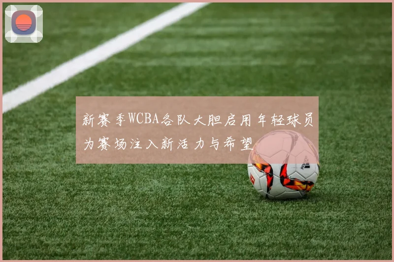 新赛季WCBA各队大胆启用年轻球员为赛场注入新活力与希望