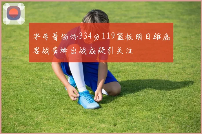 字母哥场均334分119篮板明日雄鹿客战黄蜂出战成疑引关注