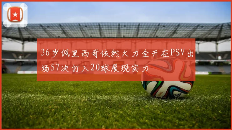 36岁佩里西奇依然火力全开在PSV出场57次打入20球展现实力