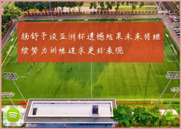 杨舒予谈亚洲杯遗憾结果未来将继续努力训练追求更好表现