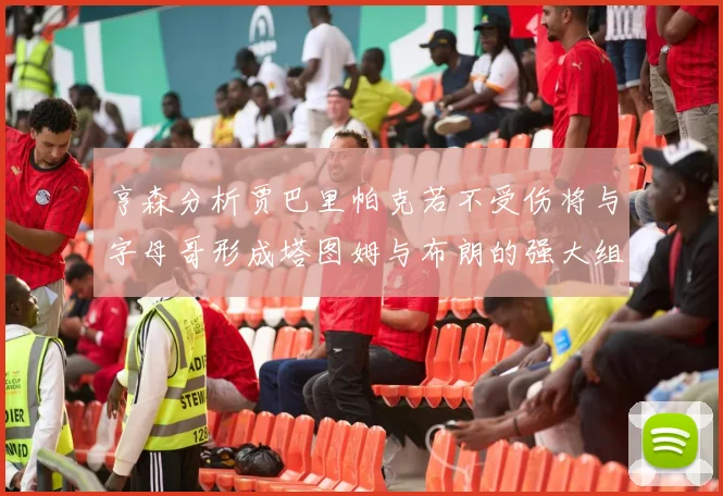 亨森分析贾巴里帕克若不受伤将与字母哥形成塔图姆与布朗的强大组合