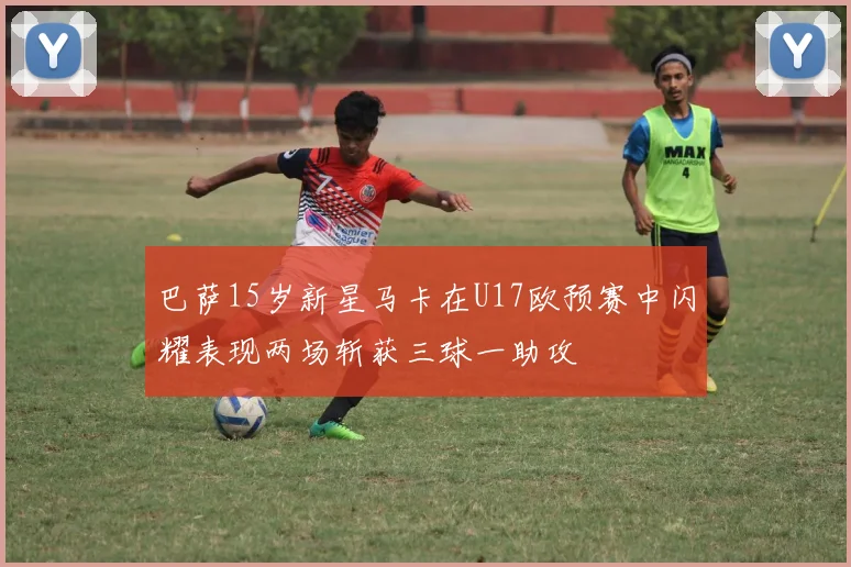 巴萨15岁新星马卡在U17欧预赛中闪耀表现两场斩获三球一助攻