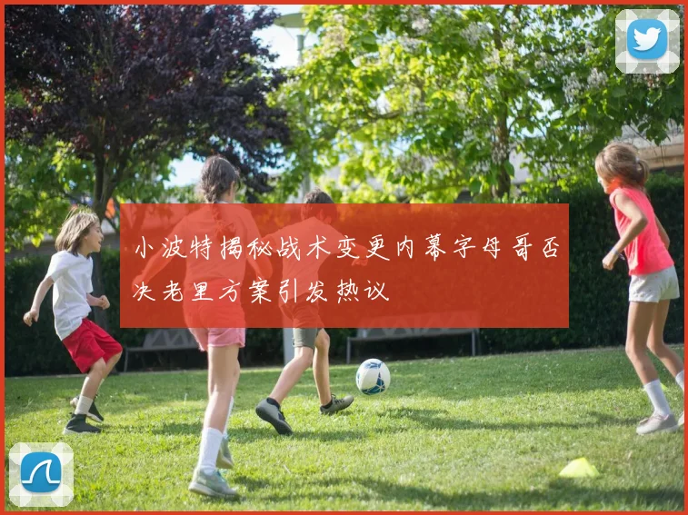 小波特揭秘战术变更内幕字母哥否决老里方案引发热议