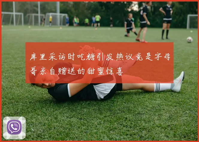 库里采访时吃糖引发热议竟是字母哥亲自赠送的甜蜜惊喜