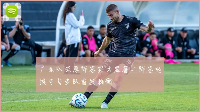 广东队深厚阵容实力显著二阵容轮换可与多队首发抗衡