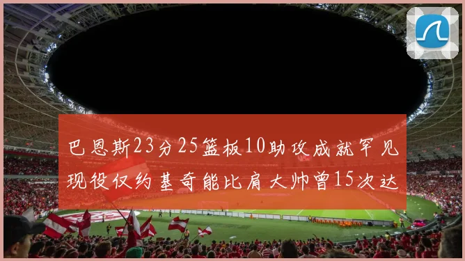 巴恩斯23分25篮板10助攻成就罕见现役仅约基奇能比肩大帅曾15次达成此壮举