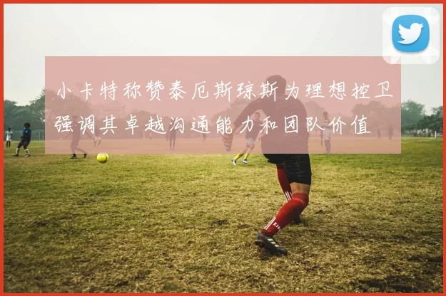 小卡特称赞泰厄斯琼斯为理想控卫强调其卓越沟通能力和团队价值