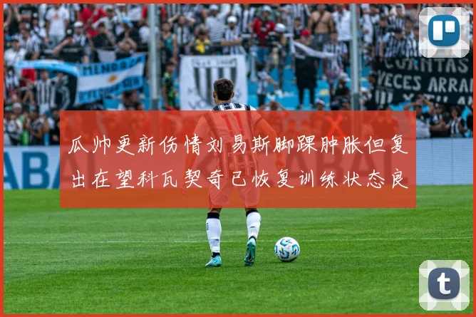 瓜帅更新伤情刘易斯脚踝肿胀但复出在望科瓦契奇已恢复训练状态良好